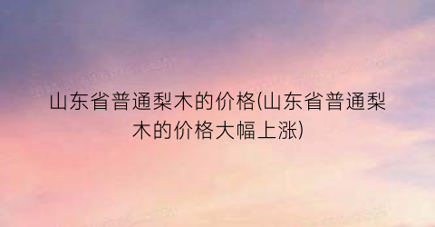 山东省普通梨木的价格(山东省普通梨木的价格大幅上涨)