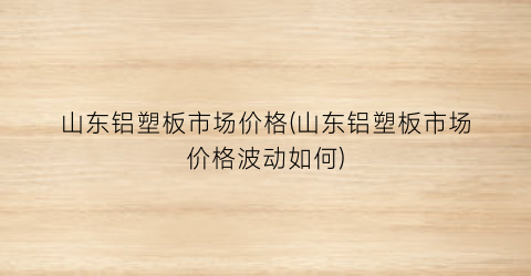 山东铝塑板市场价格(山东铝塑板市场价格波动如何)