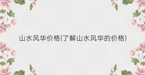 山水风华价格(了解山水风华的价格)