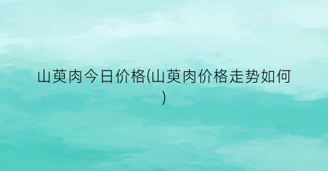 山萸肉今日价格(山萸肉价格走势如何)