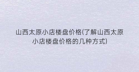山西太原小店楼盘价格(了解山西太原小店楼盘价格的几种方式)
