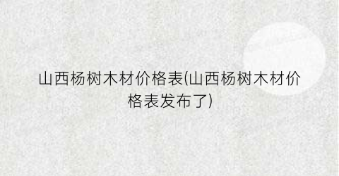 山西杨树木材价格表(山西杨树木材价格表发布了)