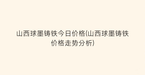 山西球墨铸铁今日价格(山西球墨铸铁价格走势分析)