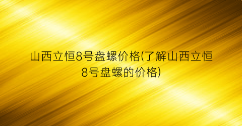 山西立恒8号盘螺价格(了解山西立恒8号盘螺的价格)