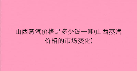 山西蒸汽价格是多少钱一吨(山西蒸汽价格的市场变化)