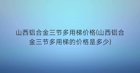 “山西铝合金三节多用梯价格(山西铝合金三节多用梯的价格是多少)