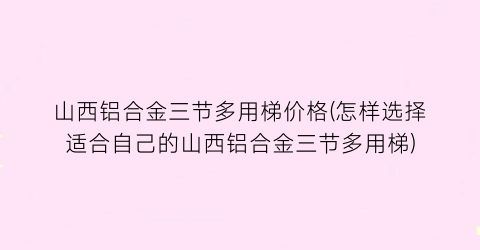 山西铝合金三节多用梯价格(怎样选择适合自己的山西铝合金三节多用梯)
