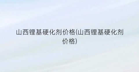 山西锂基硬化剂价格(山西锂基硬化剂价格)
