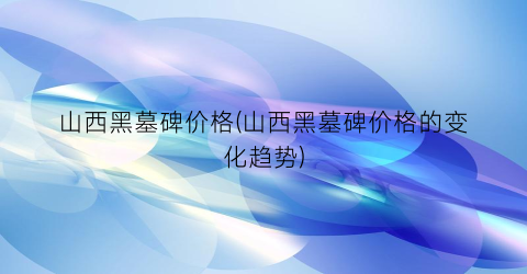 山西黑墓碑价格(山西黑墓碑价格的变化趋势)