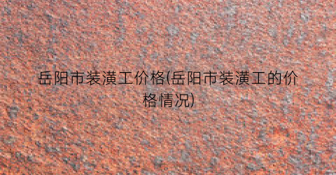 岳阳市装潢工价格(岳阳市装潢工的价格情况)