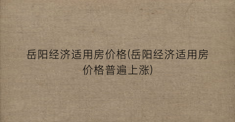岳阳经济适用房价格(岳阳经济适用房价格普遍上涨)