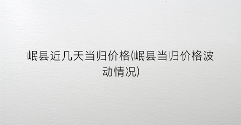 岷县近几天当归价格(岷县当归价格波动情况)