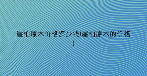崖柏原木价格多少钱(崖柏原木的价格)