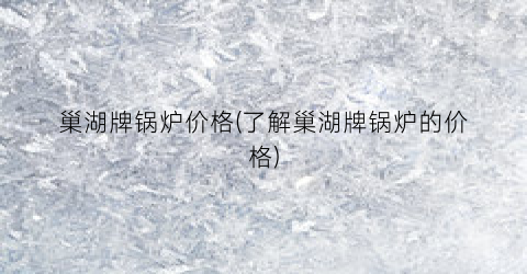 巢湖牌锅炉价格(了解巢湖牌锅炉的价格)