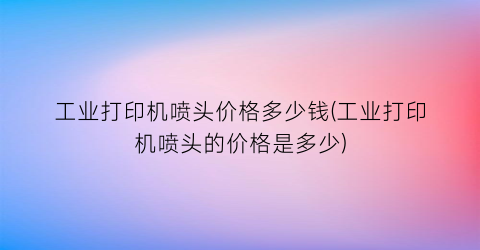 工业打印机喷头价格多少钱(工业打印机喷头的价格是多少)