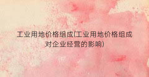 工业用地价格组成(工业用地价格组成对企业经营的影响)