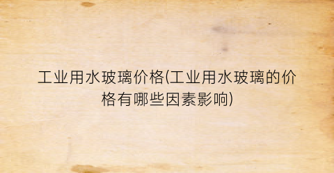 工业用水玻璃价格(工业用水玻璃的价格有哪些因素影响)