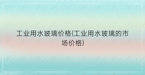 工业用水玻璃价格(工业用水玻璃的市场价格)