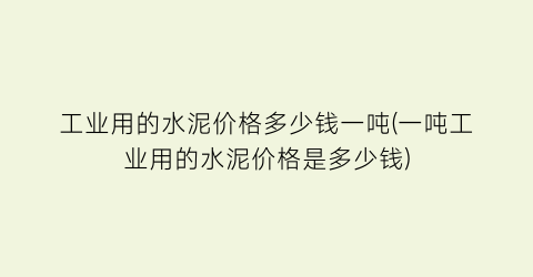 工业用的水泥价格多少钱一吨(一吨工业用的水泥价格是多少钱)