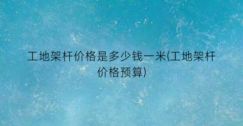工地架杆价格是多少钱一米(工地架杆价格预算)