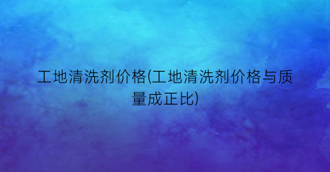 工地清洗剂价格(工地清洗剂价格与质量成正比)