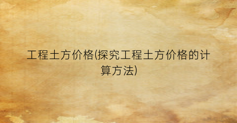 工程土方价格(探究工程土方价格的计算方法)