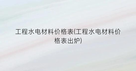 工程水电材料价格表(工程水电材料价格表出炉)