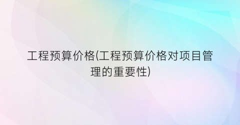 工程预算价格(工程预算价格对项目管理的重要性)