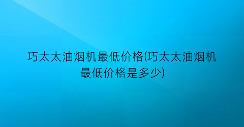 巧太太油烟机最低价格(巧太太油烟机最低价格是多少)