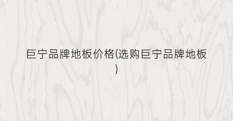 巨宁品牌地板价格(选购巨宁品牌地板)