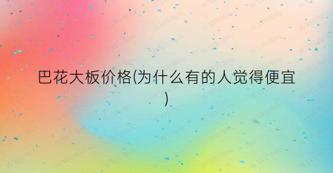 巴花大板价格(为什么有的人觉得便宜)
