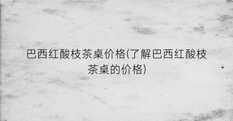 巴西红酸枝茶桌价格(了解巴西红酸枝茶桌的价格)