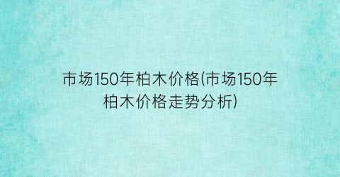 “市场150年柏木价格(市场150年柏木价格走势分析)