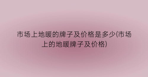 “市场上地暖的牌子及价格是多少(市场上的地暖牌子及价格)