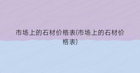 市场上的石材价格表(市场上的石材价格表)