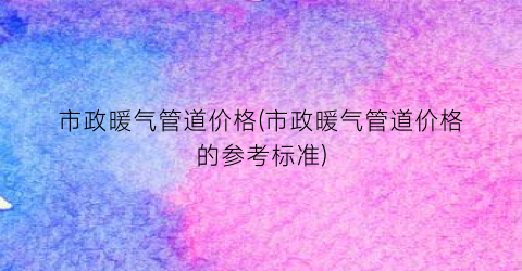 市政暖气管道价格(市政暖气管道价格的参考标准)