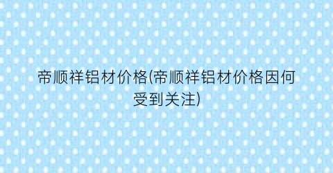 帝顺祥铝材价格(帝顺祥铝材价格因何受到关注)
