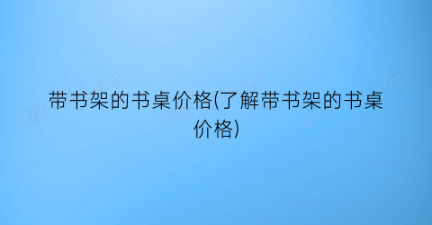 带书架的书桌价格(了解带书架的书桌价格)