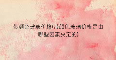 带颜色玻璃价格(带颜色玻璃价格是由哪些因素决定的)