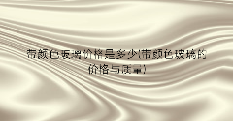“带颜色玻璃价格是多少(带颜色玻璃的价格与质量)