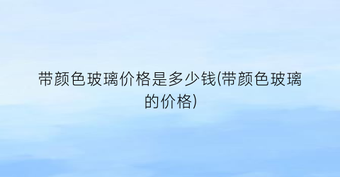 “带颜色玻璃价格是多少钱(带颜色玻璃的价格)
