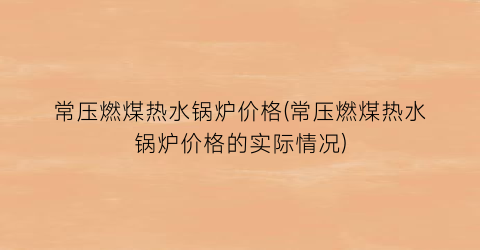 常压燃煤热水锅炉价格(常压燃煤热水锅炉价格的实际情况)