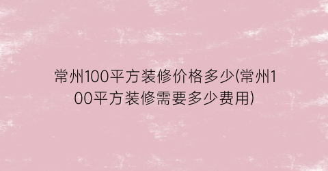 常州100平方装修价格多少(常州100平方装修需要多少费用)