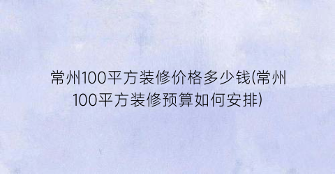 常州100平方装修价格多少钱(常州100平方装修预算如何安排)