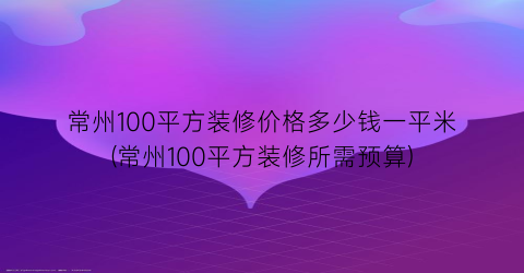 “常州100平方装修价格多少钱一平米(常州100平方装修所需预算)