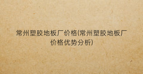 常州塑胶地板厂价格(常州塑胶地板厂价格优势分析)