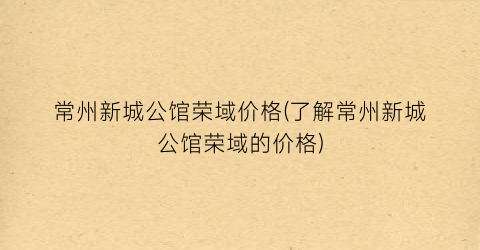 常州新城公馆荣域价格(了解常州新城公馆荣域的价格)