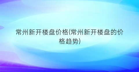 “常州新开楼盘价格(常州新开楼盘的价格趋势)