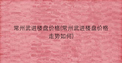 常州武进楼盘价格(常州武进楼盘价格走势如何)