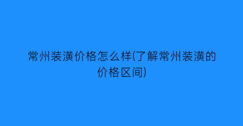 “常州装潢价格怎么样(了解常州装潢的价格区间)
